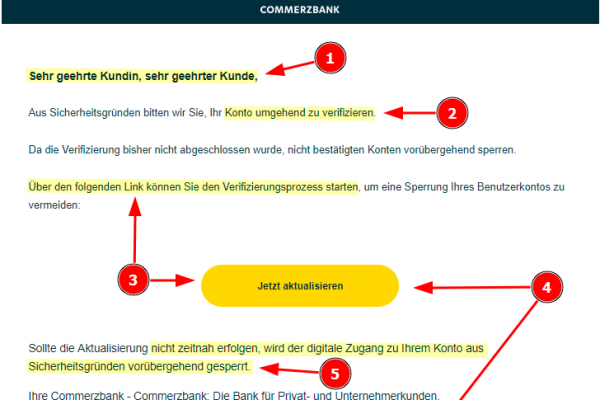 Commerzbank Fake Mail, mit folgendem Textinhalt: Sehr geehrte Kundin, sehr geehrter Kunde, Aus Sicherheitsgründen bitten wir Sie, Ihr Konto umgehend zu verifizieren. Da die Verifizierung bisher nicht abgeschlossen wurde, nicht bestätigten Konten vorübergehend sperren. Über den folgenden Link können Sie den Verifizierungsprozess starten, um eine Sperrung Ihres Benutzerkontos zu vermeiden: Jetzt aktualisieren Sollte die Aktualisierung nicht zeitnah erfolgen, wird der digitale Zugang zu Ihrem Konto aus Sicherheitsgründen vorübergehend gesperrt. Ihre Commerzbank - Commerzbank: Die Bank für Privat- und Unternehmerkunden.